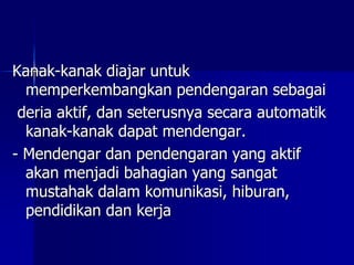 Kanak-kanak diajar untuk
memperkembangkan pendengaran sebagai
deria aktif, dan seterusnya secara automatik
kanak-kanak dapat mendengar.
- Mendengar dan pendengaran yang aktif
akan menjadi bahagian yang sangat
mustahak dalam komunikasi, hiburan,
pendidikan dan kerja
 