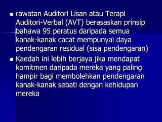  rawatan Auditori Lisan atau Terapi
Auditori-Verbal (AVT) berasaskan prinsip
bahawa 95 peratus daripada semua
kanak-kanak cacat mempunyai daya
pendengaran residual (sisa pendengaran)
 Kaedah ini lebih berjaya jika mendapat
komitmen daripada mereka yang paling
hampir bagi membolehkan pendengaran
kanak-kanak sebati dengan kehidupan
mereka
 