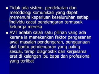  Tidak ada sistem, pendekatan dan
metodologi komunikasi yang dapat
memenuhi keperluan keseluruhan setiap
individu cacat pendengaran termasuk
keluarga mereka
 AVT adalah salah satu pilihan yang ada
kerana ia menekankan faktor pengesanan
awal masalah pendengaran, penggunaan
alat bantu pendengaran yang paling
sesuai, terapi diagnostik dan kerjasama
erat di kalangan ibu bapa dan profesional
yang terlibat
 