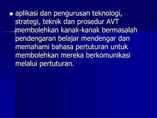  aplikasi dan pengurusan teknologi,
strategi, teknik dan prosedur AVT
membolehkan kanak-kanak bermasalah
pendengaran belajar mendengar dan
memahami bahasa pertuturan untuk
membolehkan mereka berkomunikasi
melalui pertuturan.
 