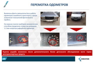 ПЕРЕМОТКА ОДОМЕТРОВ
Оценка ущерба возможна после дополнительного более детального обследования всего парка
автотранспортных средств.
Выявлены факты вмешательства в работу
одометров служебного транспорта с целью
изменения показателей фактического
пробега.
На экранах панели приборов механическим
способом проделаны отверстия размером
1-2 мм напротив циферблата одометра.
23
 