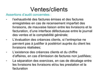 Ventes/clients Assertions d’audit concernées : l’exhaustivité des factures émises et des factures enregistrées en cas de recensement imparfait des livraisons, de mauvaise liaison entre les livraisons et la facturation, d’une interface défectueuse entre le journal des ventes et la comptabilité générale;  L’évaluation des créances clients, si l’entreprise ne parvient pas à justifier à postériori auprès du client les livraisons réalisées; L’existence des créances clients et du chiffre d’affaires, en cas d’émission de factures non justifiées; La séparation des exercices, en cas de décalage entre les livraisons les livraisons et/ou les prestation et la facturation  