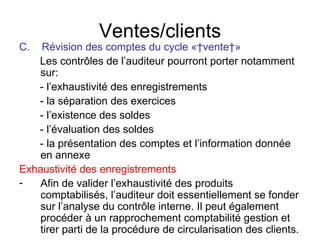 Ventes/clients C.  Révision des comptes du cycle « vente » Les contrôles de l’auditeur pourront porter notamment sur: - l’exhaustivité des enregistrements - la séparation des exercices - l’existence des soldes - l’évaluation des soldes - la présentation des comptes et l’information donnée en annexe  Exhaustivité des enregistrements Afin de valider l’exhaustivité des produits comptabilisés, l’auditeur doit essentiellement se fonder sur l’analyse du contrôle interne. Il peut également procéder à un rapprochement comptabilité gestion et tirer parti de la procédure de circularisation des clients. 