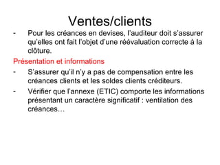 Ventes/clients Pour les créances en devises, l’auditeur doit s’assurer qu’elles ont fait l’objet d’une réévaluation correcte à la clôture. Présentation et informations S’assurer qu’il n’y a pas de compensation entre les créances clients et les soldes clients créditeurs. Vérifier que l’annexe (ETIC) comporte les informations présentant un caractère significatif : ventilation des créances… 