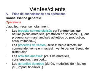 Ventes/clients Prise de connaissance des opérations Connaissance générale Opérations L’auditeur recense notamment: Les  produits commercialisés  par l’entreprise: leur nature (biens matériels, prestation de services,…), leur provenance (marchandises achetées ou production, sous-traitance…) Les  procédés de ventes  utilisés: Vente directe sur commande, vente en magasin, vente par un réseau de distribution Les  activités annexes:  prêts de matériels, consignation, transport…  Les   garanties données   (durée, modalités de mise en jeu, impact financier..) 