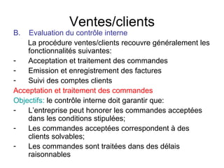 Ventes/clients B.  Evaluation du contrôle interne La procédure ventes/clients recouvre généralement les fonctionnalités suivantes: Acceptation et traitement des commandes Emission et enregistrement des factures Suivi des comptes clients Acceptation et traitement des commandes Objectifs:  le contrôle interne doit garantir que: L’entreprise peut honorer les commandes acceptées dans les conditions stipulées; Les commandes acceptées correspondent à des clients solvables; Les commandes sont traitées dans des délais raisonnables  