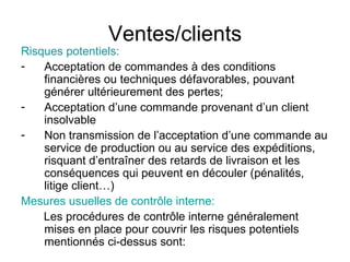 Ventes/clients Risques potentiels:  Acceptation de commandes à des conditions financières ou techniques défavorables, pouvant générer ultérieurement des pertes; Acceptation d’une commande provenant d’un client insolvable Non transmission de l’acceptation d’une commande au service de production ou au service des expéditions, risquant d’entraîner des retards de livraison et les conséquences qui peuvent en découler (pénalités, litige client…) Mesures usuelles de contrôle interne:  Les procédures de contrôle interne généralement mises en place pour couvrir les risques potentiels mentionnés ci-dessus sont:  