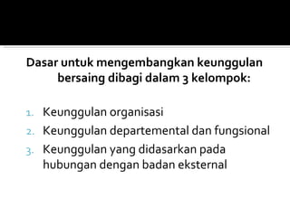 Dasar untuk mengembangkan keunggulan
     bersaing dibagi dalam 3 kelompok:

1. Keunggulan organisasi
2. Keunggulan departemental dan fungsional
3. Keunggulan yang didasarkan pada
  hubungan dengan badan eksternal
 