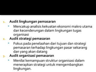 1.    Audit lingkungan pemasaran
      Mencakup analisis kekuatan ekonomi makro utama
        dan kecenderungan dalam lingkungan tugas
        organisasi
2.    Audit strategi pemasaran
      Fokus pada penelaahan dari tujuan dan strategi
        pemasaran terhadap lingkungan pasar sekarang
        dan yang akan datang
3.    Audit organisasi pemasaran
      Menilai kemampuan struktur organisasi dalam
        menerapkan strategi untuk mengembangkan
        lingkungan.
 