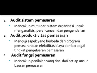 1.       Audit sistem pemasaran
          Mencakup mutu dari sistem organisasi untuk
           menganalisis, perencanaan dan pengendalian
2.       Audit produktivitas pemasaran
          Menguji aspek yang berbeda dari program
           pemasaran dan efektifitas biaya dari berbagai
           tingkat pengeluaran pemasaran
r        Audit fungsi pemasaran
          Mencakup penilaian yang rinci dari setiap unsur
           bauran pemasaran
 