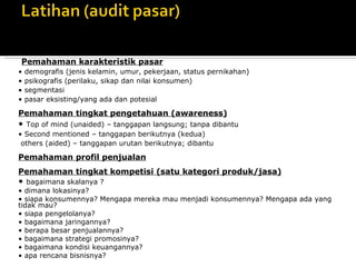 Pemahaman produk/jasa
• fitur
• penerimaan terhadap produk (like – dislike)

Pemahaman karakteristik pasar
•   demografis (jenis kelamin, umur, pekerjaan, status pernikahan)
•   psikografis (perilaku, sikap dan nilai konsumen)
•   segmentasi
•   pasar eksisting/yang ada dan potesial

Pemahaman tingkat pengetahuan (awareness)
• Top of mind (unaided) – tanggapan langsung; tanpa dibantu
• Second mentioned – tanggapan berikutnya (kedua)
 others (aided) – tanggapan urutan berikutnya; dibantu

Pemahaman profil penjualan
Pemahaman tingkat kompetisi (satu kategori produk/jasa)
•  bagaimana skalanya ?
• dimana lokasinya?
• siapa konsumennya? Mengapa mereka mau menjadi konsumennya? Mengapa ada yang
tidak mau?
• siapa pengelolanya?
• bagaimana jaringannya?
• berapa besar penjualannya?
• bagaimana strategi promosinya?
• bagaimana kondisi keuangannya?
• apa rencana bisnisnya?
 
