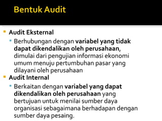  Audit Eksternal
   Berhubungan dengan variabel yang tidak
    dapat dikendalikan oleh perusahaan,
    dimulai dari pengujian informasi ekonomi
    umum menuju pertumbuhan pasar yang
    dilayani oleh perusahaan
 Audit Internal
   Berkaitan dengan variabel yang dapat
    dikendalikan oleh perusahaan yang
    bertujuan untuk menilai sumber daya
    organisasi sebagaimana berhadapan dengan
    sumber daya pesaing.
 