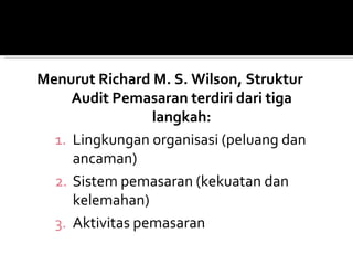 Menurut Richard M. S. Wilson, Struktur
     Audit Pemasaran terdiri dari tiga
                 langkah:
  1. Lingkungan organisasi (peluang dan
     ancaman)
  2. Sistem pemasaran (kekuatan dan
     kelemahan)
  3. Aktivitas pemasaran
 