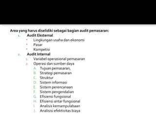 Area yang harus diselidiki sebagai bagian audit pemasaran:
    1.   Audit Eksternal
        ▪ Lingkungan usaha dan ekonomi
        ▪ Pasar
        ▪ Kompetisi
    2.   Audit Internal
        1. Variabel operasional pemasaran
        2. Operasi dan sumber daya
             A. Tujuan pemasaran,
             B. Strategi pemasaran
             C. Struktur
             D. Sistem informasi
             E. Sistem perencanaan
             F. Sistem pengendalian
             G. Efisiensi fungsional
             H. Efisiensi antar fungsional
             I. Analisis kemampulabaan
             J. Analisisi efektivitas biaya
 