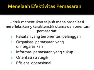 Untuk menentukan sejauh mana organisasi
merefleksikan 5 karakteristik utama dari orientasi
                  pemasaran:
  1. Falsafah yang berorientasi pelanggan
  2. Organisasi pemasaran yang
      diintegarasikan
  3. Informasi pemasaran yang cukup
  4. Orientasi strategik
  5. Efisiensi operasional
 