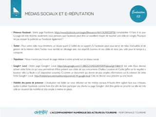 MÉDIAS SOCIAUX ET E-RÉPUTATION
L’ACCOMPAGNEMENT NUMÉRIQUE DES ACTEURS DU TOURISME - PERFORMANCE TOURISME
Évaluation
1/5
Présence Facebook : Votre page Facebook, https://www.facebook.com/pages/Bikevasion/464136300328706 comptabilise 13 fans à ce jour.
La page est très récente, seulement, nous pensons que Facebook peut être un excellent moyen de toucher une cible en congés. Pourquoi
ne pas essayer la publicité sur Facebook également ?
Twitter : Pour votre cible, nous émettons un doute quant à l’utilité de ce support. Si Facebook peut vous servir de relais d’actualités et de
gestion de la relation client,Twitter nous semble en décalage avec vos objectifs business et vos cibles et donc peu utile pour le temps à y
consacrer.
Tripadvisor : Nous n’avons pas trouvé de page relative à votre activité sur ce réseau social.
Google+ Local : Votre page Google+ Local https://plus.google.com/113882521040328595849/about?gl=fr&hl=fr est vide. Vous devriez
activer cette ﬁche, ce qui vous permettrait d’être présent aux côtés de vos concurrents Chaillou Location et Cycles Jaffre sur la requête «
location vélo La Baule » (cf. diapositive suivante). Ci-contre un document qui donne de plus amples informations sur la création de cette
ﬁche Google+ Local : http://fr.slideshare.net/madebyredpoint/cdt-44-google-local. Cela ne devrait vous prendre qu’une heure.
Visibilité des points de présence : L’évaluation est faible car vous débutez sur les médias sociaux. Il faudra être vigilant face aux critiques,
quitte à utiliser Facebook comme livre d’or aﬁn de faire participer vos clients. La page Google+ doit être gérée en priorité car elle est très
utile en situation de mobilité et très simple à mettre en place.
 