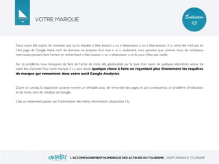 VOTRE MARQUE
L’ACCOMPAGNEMENT NUMÉRIQUE DES ACTEURS DU TOURISME - PERFORMANCE TOURISME
Évaluation
1/5
Nous avons été surpris de constater que sur la requête « bike évasion » ou « bikeevasion » ou « bike évasion .fr », votre site n’est pas en
1ère page de Google. Votre nom de domaine ne propose d’un seul « -e », seulement, nous pensons que, comme nous, de nombreux
internautes peuvent faire l’erreur en recherchant « bike évasion » ou « bikeevasion », et là, vous n’êtes pas visible.
Sur ce problème, nous évoquons de faire de l’achat de mots clés géolocalisés sur la base d’un rayon de quelques kilomètres autour de
votre lieu d’activité. Pour votre marque, il y a sans doute quelque chose à faire en regardant plus ﬁnenement les requêtes
de marque qui remontent dans votre outil Google Analytics.
Outre ce constat, la diapositive suivante montre un véritable souci de remontée des pages, et par conséquence, un problème d’indexation
et de rendu dans les résultats de Google.
Cela va notamment passer par l’optimisation des métas informations (diapositive 15).
 