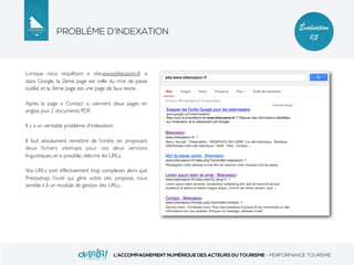 PROBLÈME D’INDEXATION
L’ACCOMPAGNEMENT NUMÉRIQUE DES ACTEURS DU TOURISME - PERFORMANCE TOURISME
Évaluation
1/5
Lorsque nous requêtons « site:www.bikevasion.fr »
dans Google, la 2ème page est celle du mot de passe
oublié, et la 3ème page est une page de faux texte.
Après la page « Contact », viennent deux pages en
anglais puis 2 documents PDF.
Il y a un véritable problème d’indexation.
Il faut absolument remettre de l’ordre, en proposant
deux ﬁchiers sitemaps pour vos deux versions
linguistiques, et si possible, réécrire les URLs.
Vos URLs sont effectivement trop complexes alors que
Prestashop, l’outil qui gère votre site, propose, nous
semble-t-il, un module de gestion des URLs.
 