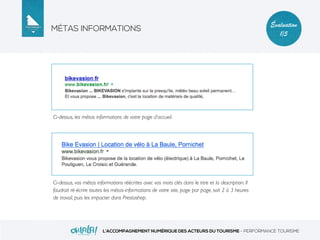 MÉTAS INFORMATIONS
L’ACCOMPAGNEMENT NUMÉRIQUE DES ACTEURS DU TOURISME - PERFORMANCE TOURISME
Évaluation
1/5
Ci-dessus, les métas informations de votre page d’accueil.
Ci-dessus, vos métas informations réécrites avec vos mots clés dans le titre et la description. Il
faudrait ré-écrire toutes les métas-informations de votre site, page par page, soit 2 à 3 heures
de travail, puis les impacter dans Prestashop.
 