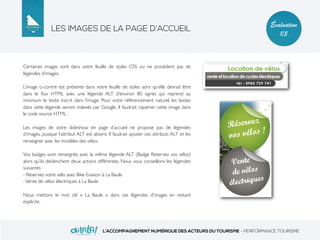 LES IMAGES DE LA PAGE D’ACCUEIL
L’ACCOMPAGNEMENT NUMÉRIQUE DES ACTEURS DU TOURISME - PERFORMANCE TOURISME
Évaluation
1/5
Certaines images sont dans votre feuille de styles CSS ou ne possèdent pas de
légendes d’images.
L’image ci-contre est présente dans votre feuille de styles aors qu’elle devrait être
dans le ﬂux HTML avec une légende ALT d’environ 80 signes qui reprend au
minimum le texte inscrit dans l’image. Pour votre référencement naturel, les textes
dans cette légende seront indexés par Google. Il faudrait rapatrier cette image dans
le code source HTML.
Les images de votre slideshow en page d’accueil ne propose pas de légendes
d’images, puisque l’attribut ALT est absent. Il faudrait ajouter ces attributs ALT et les
renseigner avec les modèles des vélos.
Vos badges sont renseignés avec la même légende ALT (Badge Réservez vos vélos)
alors qu’ils déclenchent deux actions différentes. Nous vous conseillons les légendes
suivantes :
- Réservez votre vélo avec Bike Evasion à La Baule
-Vente de vélos électriques à La Baule
Nous mettons le mot clé « La Baule » dans ces légendes d’images en restant
explicite.
 