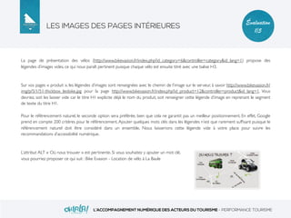LES IMAGES DES PAGES INTÉRIEURES
L’ACCOMPAGNEMENT NUMÉRIQUE DES ACTEURS DU TOURISME - PERFORMANCE TOURISME
Évaluation
1/5
La page de présentation des vélos (http://www.bikevasion.fr/index.php?id_category=6&controller=category&id_lang=1) propose des
légendes d’images vides, ce qui nous paraît pertinent puisque chaque vélo est ensuite titré avec une balise H3.
Sur vos pages « produit », les légendes d’images sont renseignées avec le chemin de l’image sur le serveur, à savoir http://www.bikevasion.fr/
img/p/5/1/51-thickbox_leobike.jpg pour la page http://www.bikevasion.fr/index.php?id_product=12&controller=product&id_lang=1. Vous
devriez, soit les laisser vide car le titre H1 explicite déjà le nom du produit, soit renseigner cette légende d’image en reprenant le segment
de texte du titre H1.
Pour le référencement naturel, le seconde option sera préférée, bien que cela ne garantit pas un meilleur positionnement. En effet, Google
prend en compte 200 critères pour le référencement. Ajouter quelques mots clés dans les légendes n’est que rarement sufﬁsant puisque le
référencement naturel doit être considéré dans un ensemble. Nous laisserions cette légende vide à votre place pour suivre les
recommandations d’accessibilité numérique.
L’attribut ALT « Où nous trouver » est pertinente. Si vous souhaitez y ajouter un mot clé,
vous pourriez proposer ce qui suit : Bike Evasion - Location de vélo à La Baule
 