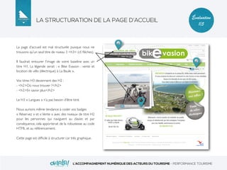 LA STRUCTURATION DE LA PAGE D’ACCUEIL
L’ACCOMPAGNEMENT NUMÉRIQUE DES ACTEURS DU TOURISME - PERFORMANCE TOURISME
Évaluation
1/5
La page d’accueil est mal structurée puisque nous ne
trouvons qu’un seul titre de niveau 3 <h3> (cf. ﬂèches).
Il faudrait entourer l’image de votre baseline avec un
titre H1. La légende serait : « Bike Evasion : vente et
location de vélo (électrique) à La Baule ».
Vos titres H3 deviennent des H2 :
- <h2>Où nous trouver ?</h2>
- <h2>En savoir plus</h2>
Le H3 « Langues » n’a pas besoin d’être titré.
Nous aurions même tendance à coder vos badges
« Réservez » et « Vente » avec des niveaux de titre H2
pour les personnes qui naviguent au clavier, et par
conséquence, cela apporterait de la robustesse au code
HTML et au référencement.
Cette page est difﬁcile à structurer car très graphique.
 