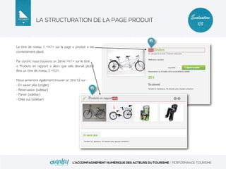 LA STRUCTURATION DE LA PAGE PRODUIT
L’ACCOMPAGNEMENT NUMÉRIQUE DES ACTEURS DU TOURISME - PERFORMANCE TOURISME
Évaluation
1/5
Le titre de niveau 1 <h1> sur la page « produit » est
correctement placé.
Par contre, nous trouvons un 2ème <h1> sur le titre
« Produits en rapport » alors que cela devrait plutôt
être un titre de niveau 2 <h2>.
Nous aimerions également trouver un titre h2 sur :
- En savoir plus (onglet)
- Réservation (sidebar)
- Panier (sidebar)
- Déjà vus (sidebar)
 