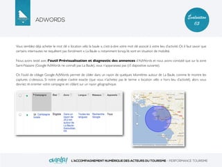 ADWORDS
L’ACCOMPAGNEMENT NUMÉRIQUE DES ACTEURS DU TOURISME - PERFORMANCE TOURISME
Évaluation
1/5
Vous semblez déjà acheter le mot clé « location vélo la baule », c’est-à-dire votre mot clé associé à votre lieu d’activité. Or, il faut savoir que
certains internautes ne requêtent pas forcément « La Baule », notamment lorsqu’ils sont en situation de mobilité.
Nous avons testé avec l’outil Prévisualisation et diagnostic des annonces d’AdWords et nous avons constaté que sur la zone
Saint-Nazaire (Google AdWords ne connaît pas La Baule), vous n’apparaissez pas (cf. diapositive suivante).
Or, l’outil de ciblage Google AdWords permet de cibler dans un rayon de quelques kilomètres autour de La Baule, comme le montre les
captures ci-dessous. Si notre analyse s’avère exacte (que vous n’achetez pas le terme « location vélo » hors lieu d’activité), alors vous
devriez ré-orienter votre campagne en ciblant sur un rayon géographique.
 