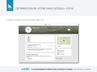 OPTIMISATION DE VOTRE PAGE GOOGLE+ LOCAL
L’ACCOMPAGNEMENT NUMÉRIQUE DES ACTEURS DU TOURISME - PERFORMANCE TOURISME
Ci-dessous une capture d’écran de votre page Google+ Local.
 