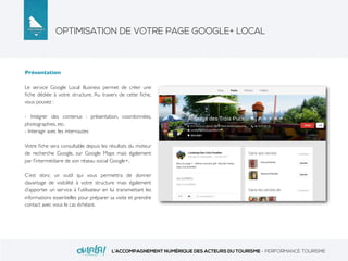 OPTIMISATION DE VOTRE PAGE GOOGLE+ LOCAL
L’ACCOMPAGNEMENT NUMÉRIQUE DES ACTEURS DU TOURISME - PERFORMANCE TOURISME
Présentation
Le service Google Local Business permet de créer une
ﬁche dédiée à votre structure. Au travers de cette ﬁche,
vous pouvez :
- Intégrer des contenus : présentation, coordonnées,
photographies, etc.
- Interagir avec les internautes
Votre ﬁche sera consultable depuis les résultats du moteur
de recherche Google, sur Google Maps mais également
par l’intermédiaire de son réseau social Google+.
C’est donc un outil qui vous permettra de donner
davantage de visibilité à votre structure mais également
d’apporter un service à l’utilisateur en lui transmettant les
informations essentielles pour préparer sa visite et prendre
contact avec vous le cas échéant.
 