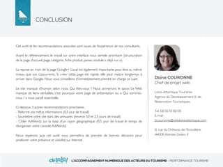 CONCLUSION
L’ACCOMPAGNEMENT NUMÉRIQUE DES ACTEURS DU TOURISME - PERFORMANCE TOURISME
Cet audit et les recommandations associées sont issues de l’expérience de nos consultants.
Avant le référencement, le travail sur votre interface nous semble prioritaire (structuration
de la page d’accueil, page catégorie, ﬁche produit, panier, module « déjà vus »).
La reprise en main de la page Google+ Local est également importante pour être au même
niveau que vos concurrents. Si créer cette page est rapide, elle peut mettre longtemps à
arriver dans Google. Nous vous conseillons d’immédiatement prendre en charge ce sujet.
Le site manque d’humain selon nous. Qui êtes-vous ? Nous airmerions le savoir. Le Web
manque de liens véritables, c’est pourquoi votre page de présentation ou « Qui sommes-
nous ? » nous paraît essentielle.
Ci-dessous 3 autres recommandations prioritaires :
- Réécrire vos métas informations (0,5 jour de travail)
- Soumettre votre site dans des annuaires (environ 50 et 2,5 jours de travail)
- Cibler AdWords sur la base d’un rayon géographique (0,5 jour de travail le temps de
réorganiser votre console AdWords)
Nous espérons que cet audit vous permettra de prendre de bonnes décisions pour
améliorer votre présence et visibilité sur Internet.
Diane COURONNE
Chef de projet web
Loire-Atlantique Tourisme
Agence de Développement & de
Réservation Touristiques
Tel. 02.51.72.92.05
E.mail :
d.couronne@ohlaloireatlantique.com
11, rue du Château de l’Eraudière
44306 Nantes Cedex 3
 