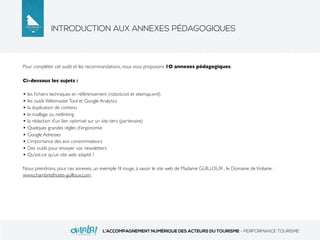 INTRODUCTION AUX ANNEXES PÉDAGOGIQUES
L’ACCOMPAGNEMENT NUMÉRIQUE DES ACTEURS DU TOURISME - PERFORMANCE TOURISME
Pour compléter cet audit et les recommandations, nous vous proposons 1O annexes pédagogiques.
Ci-dessous les sujets :
• les ﬁchiers techniques en référencement (robots.txt et sitemap.xml)
• les outils WebmasterTool et Google Analytics
• la duplication de contenu
• le maillage ou netlinking
• la rédaction d’un lien optimisé sur un site tiers (partenaire)
• Quelques grandes règles d’ergonomie
• Google Adresses
• L’importance des avis consommateurs
• Des outils pour envoyer vos newsletters
• Qu’est-ce qu’un site web adapté ?
Nous prendrons, pour ces annexes, un exemple ﬁl rouge, à savoir le site web de Madame GUILLOUX , le Domaine deViolaine :
www.chambredhotes-guilloux.com.
 