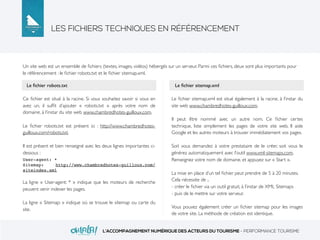 LES FICHIERS TECHNIQUES EN RÉFÉRENCEMENT
L’ACCOMPAGNEMENT NUMÉRIQUE DES ACTEURS DU TOURISME - PERFORMANCE TOURISME
Un site web est un ensemble de ﬁchiers (textes, images, vidéos) hébergés sur un serveur. Parmi ces ﬁchiers, deux sont plus importants pour
le référencement : le ﬁchier robots.txt et le ﬁchier sitemap.xml.
Ce ﬁchier est situé à la racine. Si vous souhaitez savoir si vous en
avez un, il sufﬁt d’ajouter « robots.txt » après votre nom de
domaine, à l’instar du site web www.chambredhotes-guilloux.com.
Le ﬁchier robots.txt est présent ici : http://www.chambredhotes-
guilloux.com/robots.txt.
Il est présent et bien renseigné avec les deux lignes importantes ci-
dessous :
User-agent: *
Sitemap: http://www.chambredhotes-guilloux.com/
siteindex.xml
La ligne « User-agent: * » indique que les moteurs de recherche
peuvent venir indexer les pages.
La ligne « Sitemap: » indique où se trouve le sitemap ou carte du
site.
Le ﬁchier sitemap.xml est situé également à la racine, à l’instar du
site web www.chambredhotes-guilloux.com.
Il peut être nommé avec un autre nom. Ce ﬁchier certes
technique, liste simplement les pages de votre site web. Il aide
Google et les autres moteurs à trouver immédiatement vos pages.
Soit vous demandez à votre prestataire de le créer, soit vous le
générez automatiquement avec l’outil www.xml-sitemaps.com.
Renseignez votre nom de domaine, et appuyez sur « Start ».
La mise en place d’un tel ﬁchier peut prendre de 5 à 20 minutes.
Cela nécessite de ..
- créer le ﬁchier via un outil gratuit, à l’instar de XML Sitemaps
- puis de le mettre sur votre serveur.
Vous pouvez également créer un ﬁchier sitemap pour les images
de votre site. La méthode de création est identique.
Le ﬁchier robots.txt Le ﬁchier sitemap.xml
 