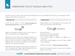 WEBMASTER TOOL ET GOOGLE ANALYTICS
L’ACCOMPAGNEMENT NUMÉRIQUE DES ACTEURS DU TOURISME - PERFORMANCE TOURISME
Il sufﬁt de vous rendre sur l’URL https://www.google.com/
webmasters/tools/home?hl=fr et d’inscrire votre site web.
Google vous demandera de valider votre site soit en posant un
ﬁchier sur votre serveur soit via Google Analytics.
Webmaster Tool vous donnera des informations précieuses sur
l’état de santé de votre site (performance d’afﬁchage de vos pages)
et l’état du traﬁc. Si vous avez mis en place le ﬁchier sitemap.xml,
Webmaster Tool vous donnera la possibilité de le soumettre à
Google aﬁn qu’il en prenne connaissance.
Webmaster Tool vous indiquera les mots clés qui vous amènent du
traﬁc, en complément de Google Analytics. Webmaster Tool n’est
certes pas essentiel, seulement, cet outil est gratuit.
Aujourd’hui, nous vous invitons à utiliser les deux outils Google ci-dessous. Si vous le souhaitez, le CDT 44 peut vous accompagner à mettre
en place ces deux outils sur votre site web.
Google Analytics est un outil statistiques. Cet outil gratuit vous
donne accès à beaucoup d’informations utiles.
Vous pourrez savoir :
•d’où viennent vos visiteurs (pays, villes)
•quels mots clés ont généré des visites
•si vos visiteurs utilisent un ordinateur, une tablette ou un
smartphone
•si vos visiteurs restent longtemps sur votre site web, consultent
plusieurs pages, etc.
L’inscription commence ici : http://www.google.com/analytics/
Ensuite, il est nécessaire de poser un code au sein de toutes les
pages de votre site web.
Webmaster Tool Google Analytics
 