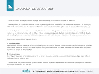 LA DUPLICATION DE CONTENU
L’ACCOMPAGNEMENT NUMÉRIQUE DES ACTEURS DU TOURISME - PERFORMANCE TOURISME
Le duplicate content, en français "contenu dupliqué", est la reproduction d'un contenu d'une page sur une autre.
Le même contenu, en substance, se retrouve sur une ou plusieurs pages. Dans l’exemple du site du Domaine deViolaine, il ne faudrait pas
retrouver le même contenu sur deux domaines différents, à savoir www.chambredhotes-guilloux.com et www.chambredhotes-guilloux.fr.
Les cas de duplicate content existent encore malgré les avertissements de Google. Le duplicate content n’est donc pas apprécié des
moteurs, ce qui est normal puisque cela les oblige à indexer encore plus de pages. Le duplicate content n’est pas dans l’intérêt de Google,
cela lui coûte plus cher en ressources machines. Le risque est donc d'être désindexé ou mal positionné dans les résultats de recherches.
Deux conseils sous-tendent le duplicate content :
1) Redirection serveur
Il est important pour vos visiteurs de ne pouvoir accéder qu’à un seul nom de domaine. Si vous constatez que votre site web est accessible
sur le .com, le .fr et/ou le .net, alors vous devez exigez de votre prestataire Internet qu’il réalise une redirection serveur depuis le domaine
incriminé vers le nom de domaine ofﬁciel.
2) Ne pas copier-coller
Si un blogueur ou un site partenaire vous demande un contenu pour vous présenter, nous vous invitons à ne surtout pas copier-coller un
contenu présent sur votre site web.
La visibilité sur le Web dépend de votre contenu. Même si cela n’est pas évident, il est essentiel de transmettre à ce blogueur ou partenaire
un contenu spécialement écrit pour lui.
 