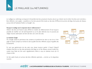 LE MAILLAGE (ou NETLINKING)
L’ACCOMPAGNEMENT NUMÉRIQUE DES ACTEURS DU TOURISME - PERFORMANCE TOURISME
Le maillage (ou netlinking) correspond à l’ensemble des liens provenant d’autres sites et qui mènent vers le vôtre. Ces liens sont nommés «
liens référents » (en anglais : « backlinks »). Ces liens peuvent être situés sur des sites d’Ofﬁces de tourisme, de blogs, d’annuaires, de réseaux
sociaux tels de Facebook,Twitter ou Google+, etc.
Pourquoi le maillage est-il si important dans le référencement ?
Obtenir des liens est l’action la plus difﬁcile en matière de référencement. S’il est toujours
possible de modiﬁer son site techniquement ou sur le plan éditorial, vous ne pouvez pas
obliger d’autres webmasters de faire des liens vers votre site web.
La révolution Google
Or,, Google calcule la pertinence des contenus et positionne les sites au sein de sa 1ère
page en tenant compte du nombre et de la qualité des liens référents acquis. Il appelle cela
la popularité.
En tant que gestionnaire de site web, vous devez toujours garder à l’esprit l’objectif
d’obtenir des liens sur des sites partenaire, des blogs ou sur les réseaux sociaux. Inutile d’en
vouloir trop, l’idée est d’en avoir régulièrement, même si vous en obtenez moins de 10
chaque année.
Un lien après l’autre, et surtout des liens référents optimisés .... comme sur la diapositive
suivante.
 