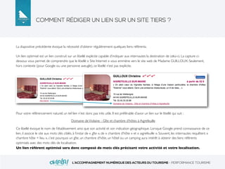 COMMENT RÉDIGER UN LIEN SUR UN SITE TIERS ?
L’ACCOMPAGNEMENT NUMÉRIQUE DES ACTEURS DU TOURISME - PERFORMANCE TOURISME
La diapositive précédente évoque la nécessité d’obtenir régulièrement quelques liens référents.
Un lien optimisé est un lien construit sur un libellé explicite capable d’indiquer aux internautes la destination de celui-ci. La capture ci-
dessous vous permet de comprendre que le libellé « Site Internet » vous emmène vers le site web de Madame GUILLOUX. Seulement,
hors contexte (pour Google ou une personne aveugle), ce libellé n’est pas explicite.
Pour votre référencement naturel, un tel lien n’est donc pas très utile. Il est préférable d’avoir un lien sur le libellé qui suit :
Domaine deViolaine - Gîte et chambre d'hôtes à Aigrefeuille
Ce libellé évoque le nom de l’établissement ainsi que son activité et son indication géographique. Lorsque Google prend connaissance de ce
lien, il associe le site aux mots clés ciblés, à l’instar de « gîte », de « chambre d’hôte » et « aigrefeuille ». Souvent, les internautes requêtent «
chambre hôte + lieu », c’est pourquoi un gîte, un chambre d’hôte, un hôtel ou un camping aura intérêt à obtenir des liens référents
optimisés avec des mots clés de localisation.
Un lien référent optimisé sera donc composé de mots clés précisant votre activité et votre localisation.
 