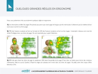 QUELQUES GRANDES RÈGLES EN ERGONOMIE
L’ACCOMPAGNEMENT NUMÉRIQUE DES ACTEURS DU TOURISME - PERFORMANCE TOURISME
Nous vous présentons très succinctement quelques règles en ergonomie.
1) Les internautes scrollent les pages. Ne pensez pas, parce que votre page est longue, que les internautes n’utiliseront pas la molette de leur
souris pour scanner ou lire la page.
2) 78% des ﬁxations oculaires se font sur le texte et 22% des ﬁxations oculaires se font sur les images. L’exemple ci-dessous est criant de
vérité. Privilégiez donc vos titres de pages ! Ils sont essentiels pour capter l’attention.
3) 80% des gens lisent les titres de page et seulement 20% lisent l’ensemble de la page. Il faut donc se battre pour écrire des contenus
intéressants, utiles et courts. Gardez à l’esprit la règle non absolue de 8 mots dans vos titres de pages ! Au-delà, votre titre risque d’être
laborieux à lire.
 