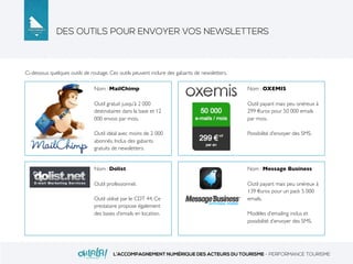 DES OUTILS POUR ENVOYER VOS NEWSLETTERS
L’ACCOMPAGNEMENT NUMÉRIQUE DES ACTEURS DU TOURISME - PERFORMANCE TOURISME
Ci-dessous quelques outils de routage. Ces outils peuvent inclure des gabarits de newsletters.
Nom : MailChimp
Outil gratuit jusqu’à 2 000
destinataires dans la base et 12
000 envois par mois.
Outil idéal avec moins de 2 000
abonnés. Inclus des gabarits
gratuits de newsletters.
Nom : OXEMIS
Outil payant mais peu onéreux à
299 €uros pour 50 000 emails
par mois.
Possibilité d’envoyer des SMS.
Nom : Dolist
Outil professionnel.
Outil utilisé par le CDT 44. Ce
prestataire propose également
des bases d’emails en location.
Nom : Message Business
Outil payant mais peu onéreux à
139 €uros pour un pack 5 000
emails.
Modèles d’emailing inclus et
possibilité d’envoyer des SMS.
 