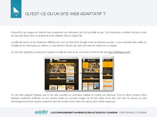 QU’EST-CE QU’UN SITE WEB ADAPTATIF ?
L’ACCOMPAGNEMENT NUMÉRIQUE DES ACTEURS DU TOURISME - PERFORMANCE TOURISME
Aujourd’hui, qui navigue sur Internet avec uniquement son ordinateur, qu’il soit portable ou pas ? Les internautes consultent de plus en plus
les sites web depuis leurs smartphones et les tablettes iPad ou GalaxyTab.
La taille des écrans et les résolutions diffèrent. Au cours de l’été 2012, Google a émis la directive suivante : si vous souhaitez être visible sur
Google par les internautes qui utilisent un smartphone, il faudra que votre site web soit responsive ou adapté.
Un site web adaptatif ou responsive s’adapte à la taille de votre écran, comme le montre le site web http://3200tigres.wwf.fr.
Un site web adaptatif implique que le site web consulté sur ordinateur, tablette et mobile soit identique. C’est le même contenu. Nous
décidons seulement d’afﬁcher ou non certains textes ou certaines images. Un tel site coûte certes plus cher dans la mesure où cette
technologie est encore récente, seulement, dans les années à venir, votre site web se devra d’être responsive.
 