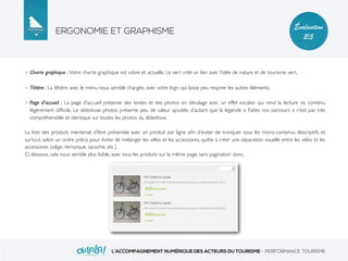 ERGONOMIE ET GRAPHISME
L’ACCOMPAGNEMENT NUMÉRIQUE DES ACTEURS DU TOURISME - PERFORMANCE TOURISME
Évaluation
2/5
Charte graphique : Votre charte graphique est sobre et actuelle. Le vert créé un lien avec l’idée de nature et de tourisme vert.
Têtière : La têtière avec le menu nous semble chargée, avec votre logo qui laisse peu respirer les autres éléments.
Page d’accueil : La page d’accueil présente des textes et des photos en décalage avec un effet escalier qui rend la lecture du contenu
légèrement difﬁcile. Le slideshow photos présente peu de valeur ajoutée, d’autant que la légende « Faites nos parcours » n’est pas très
compréhensible et identique sur toutes les photos du slideshow.
La liste des produits mériterait d’être présentée avec un produit par ligne aﬁn d’éviter de tronquer tous les micro-contenus descriptifs, et
surtout, selon un ordre précis pour éviter de mélanger les vélos et les accessoires, quitte à créer une séparation visuelle entre les vélos et les
accessoires (siège, remorque, sacoche, etc.)
Ci-dessous, cela nous semble plus lisible, avec tous les produits sur la même page, sans pagination donc.
 