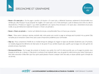 ERGONOMIE ET GRAPHISME
L’ACCOMPAGNEMENT NUMÉRIQUE DES ACTEURS DU TOURISME - PERFORMANCE TOURISME
Évaluation
2/5
Bouton « En savoir plus » : Sur les pages « produit », le bouton « En savoir plus » déclencle l'ascenseur, seulement la fonctionnalité nous
semble peu utile. Pourquoi ne pas proposer les onglets « En savoir plus » et « Fiche technique » juste en-dessous de la ﬁche du vélo et
descendre les « Produits en rapport » qui créent actuellement une rupture. Ainsi, le bouton « En savoir plus » deviendrait encore plus
inutile, ce qui permettrait de revaloriser le bouton « Choisir une période ».
Bouton « Choisir une période » : L’action qu’il déclenche est peu compréhensible. Nous ne l’avons pas comprise.
Panier : Nous avons, à plusieurs reprises, souhaité vider notre panier, sans succès. La page se recharge avec le produit mis au panier. Cela
ne facilite pas la transaction. Cette erreur peut causer d’importants problèmes pour commander.
Déja vus : Nous comprenons l’intérêt de ce module lorsque le catalogue du magasin en ligne est abondant. Seulement, avec 24 produits,
ce module phagocyte les éléments de réservation et de panier. Il nous semble d’autant plus superﬂu que la largeur de votre gamme de
produits est peu importante.
Demi-journée/Créneau : Sur la page des produits en location, vous parlez d’un tarif à la demi-journée, puis, sur la page du produit, vous
évoquez le terme de « créneau ». Cela porte à confusion. Il est impératif, selon nous, de garder le même terme pour éviter l’internaute à
faire cette association d’idée. Bien que nous ayons passé plusieurs heures à analyser votre site web, un doute subsiste quant à l’emploi de
ces termes.
 
