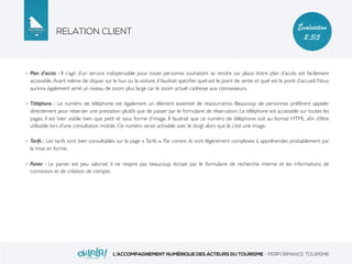 RELATION CLIENT
L’ACCOMPAGNEMENT NUMÉRIQUE DES ACTEURS DU TOURISME - PERFORMANCE TOURISME
Évaluation
2,5/5
Plan d’accès : Il s’agit d’un service indispensable pour toute personne souhaitant se rendre sur place. Votre plan d’accès est facilement
accessible.Avant même de cliquer sur le bus ou la voiture, il faudrait spéciﬁer quel est le point de vente et quel est le point d’accueil. Nous
aurions également aimé un niveau de zoom plus large car le zoom actuel s’adresse aux connaisseurs.
Téléphone : Le numéro de téléphone est également un élément essentiel de réassurrance. Beaucoup de personnes préfèrent appeler
directement pour réserver une prestation plutôt que de passer par le formulaire de réservation. Le téléphone est accessible sur toutes les
pages, il est bien visible bien que petit et sous forme d’image. Il faudrait que ce numéro de téléphone soit au format HTML aﬁn d’être
utilisable lors d’une consultation mobile. Ce numéro serait activable avec le doigt alors que là c’est une image.
Tarifs : Les tarifs sont bien consultables sur la page « Tarifs ». Par contre, ils sont légèrement complexes à appréhender, probablement par
la mise en forme.
Panier : Le panier est peu valorisé; il ne respire pas beaucoup, écrasé par le formulaire de recherche interne et les informations de
connexion et de création de compte.
 