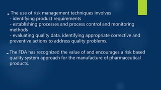 The use of risk management techniques involves
- identifying product requirements
- establishing processes and process control and monitoring
methods
- evaluating quality data, identifying appropriate corrective and
preventive actions to address quality problems.
The FDA has recognized the value of and encourages a risk based
quality system approach for the manufacture of pharmaceutical
products.
 