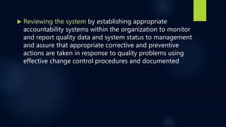  Reviewing the system by establishing appropriate
accountability systems within the organization to monitor
and report quality data and system status to management
and assure that appropriate corrective and preventive
actions are taken in response to quality problems using
effective change control procedures and documented
 