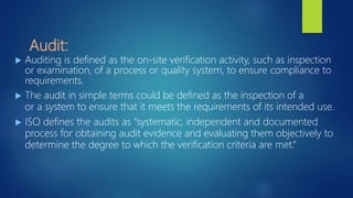Audit:
 Auditing is defined as the on-site verification activity, such as inspection
or examination, of a process or quality system, to ensure compliance to
requirements.
 The audit in simple terms could be defined as the inspection of a
or a system to ensure that it meets the requirements of its intended use.
 ISO defines the audits as “systematic, independent and documented
process for obtaining audit evidence and evaluating them objectively to
determine the degree to which the verification criteria are met.”
 