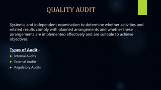 QUALITY AUDIT
Systemic and independent examination to determine whether activities and
related results comply with planned arrangements and whether these
arrangements are implemented effectively and are suitable to achieve
objectives.
Types of Audit:-
 Internal Audits
 External Audits
 Regulatory Audits
 