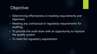 Objective:
 Determining effectiveness in meeting requirements and
objectives
 Meeting any contractual or regulatory requirements for
auditing
 To provide the audit team with an opportunity to improve
the quality system
 To meet the regulatory requirement
 