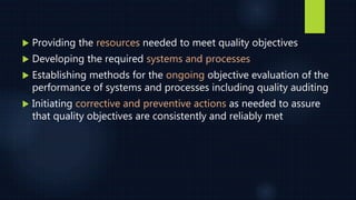  Providing the resources needed to meet quality objectives
 Developing the required systems and processes
 Establishing methods for the ongoing objective evaluation of the
performance of systems and processes including quality auditing
 Initiating corrective and preventive actions as needed to assure
that quality objectives are consistently and reliably met
 