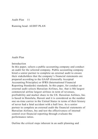 Audit Plan 11
Running head: AUDIT PLAN
Audit Plan
Introduction
In this paper, selects a public accounting company and conduct
an audit for the selected company. Public accounting company
hired a senior partner to complete an external audit to ensure
their stakeholders that the company’s financial statements are
prepared according to the GAAP (Generally Accepted
Accounting Principles) or IFRS (International Financial
Reporting Standards) standards. In this paper, for conduct an
external audit selects Hawaiian Airlines, Inc. that is 8th largest
commercial airline largest airlines in term of revenues,
profitability and market share in the US. Hawaiian Airlines, Inc.
is based in Honolulu, Hawaii and it is considered as the number
one on-time carrier in the United States in terms of their history
of never had a fatal accident with a hull loss. As a senior
partner to complete an external audit the financial statements of
Hawaiian Airlines, Inc and test the effectiveness of internal
control over financial reporting through evaluate the
performance ratios.
Outline the critical steps inherent in an audit planning and
 